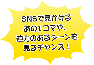 SNSで見かけるあの1コマや、迫力のあるシーンを見るチャンス！